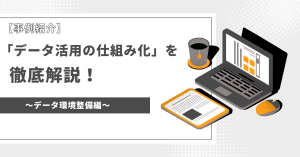 【事例紹介】「データ活用の仕組み化」を徹底解説！～データ環境整備編～